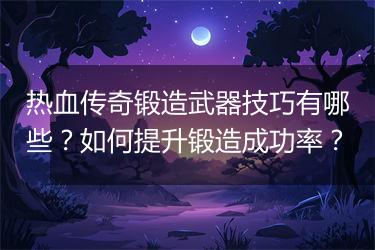 热血传奇锻造武器技巧有哪些？如何提升锻造成功率？