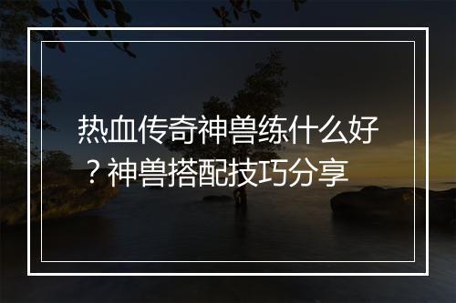 热血传奇神兽练什么好？神兽搭配技巧分享