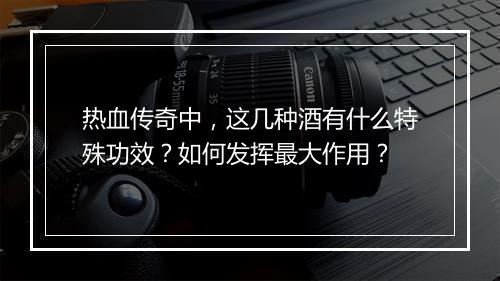 热血传奇中，这几种酒有什么特殊功效？如何发挥最大作用？