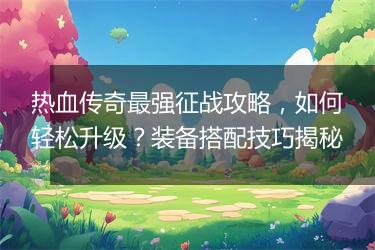 热血传奇最强征战攻略，如何轻松升级？装备搭配技巧揭秘