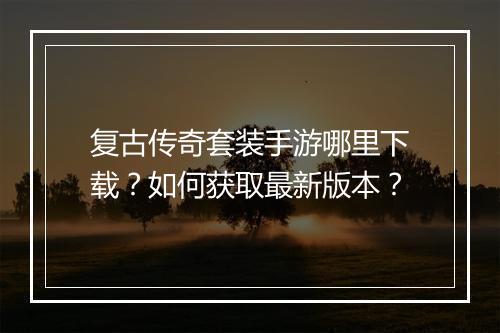 复古传奇套装手游哪里下载？如何获取最新版本？