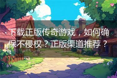 下载正版传奇游戏，如何确保不侵权？正版渠道推荐？