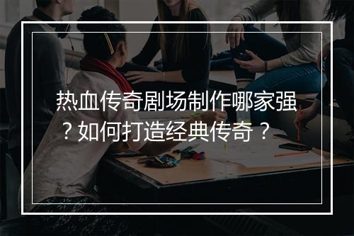 热血传奇剧场制作哪家强？如何打造经典传奇？