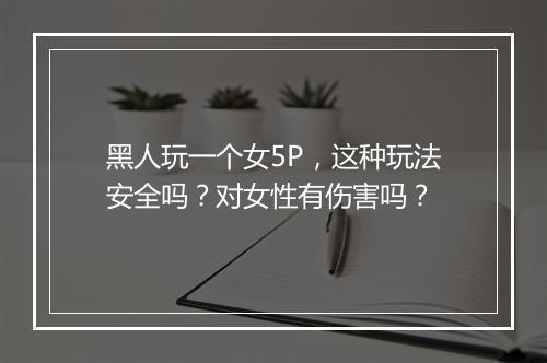 黑人玩一个女5P，这种玩法安全吗？对女性有伤害吗？
