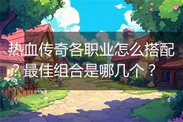 热血传奇各职业怎么搭配？最佳组合是哪几个？
