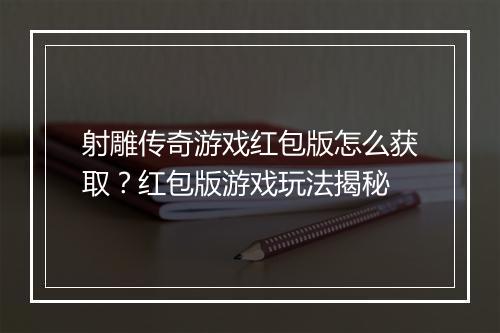 射雕传奇游戏红包版怎么获取？红包版游戏玩法揭秘