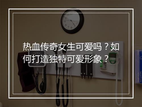 热血传奇女生可爱吗？如何打造独特可爱形象？