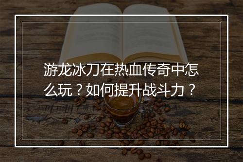 游龙冰刀在热血传奇中怎么玩？如何提升战斗力？