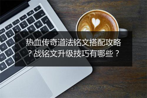 热血传奇道法铭文搭配攻略？战铭文升级技巧有哪些？