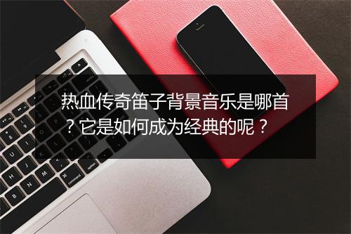 热血传奇笛子背景音乐是哪首?它是如何成为经典的呢?