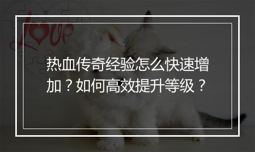 热血传奇经验怎么快速增加？如何高效提升等级？
