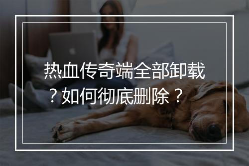热血传奇端全部卸载？如何彻底删除？