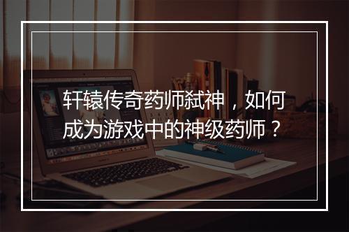 轩辕传奇药师弑神，如何成为游戏中的神级药师？