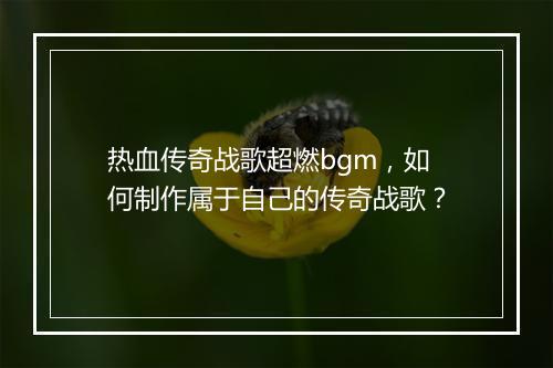 热血传奇战歌超燃bgm，如何制作属于自己的传奇战歌？