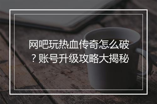 网吧玩热血传奇怎么破？账号升级攻略大揭秘