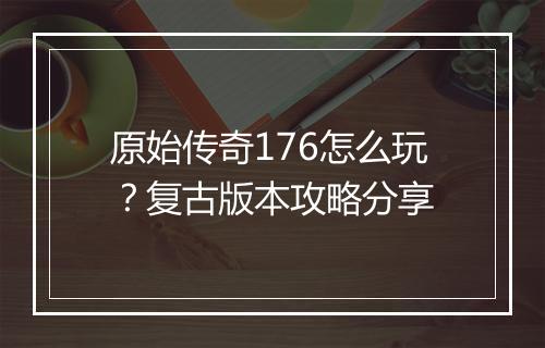 原始传奇176怎么玩？复古版本攻略分享