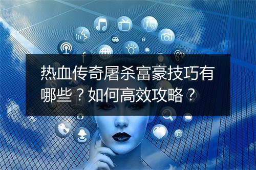 热血传奇屠杀富豪技巧有哪些？如何高效攻略？