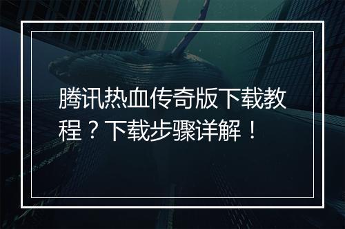 腾讯热血传奇版下载教程？下载步骤详解！