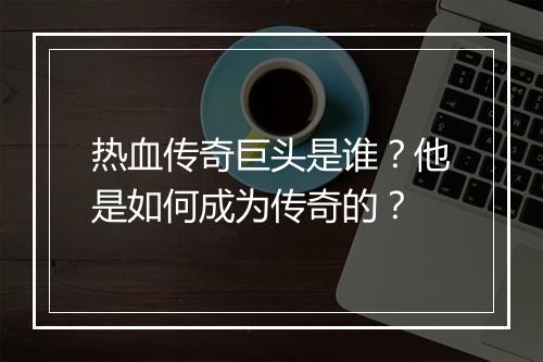 热血传奇巨头是谁？他是如何成为传奇的？