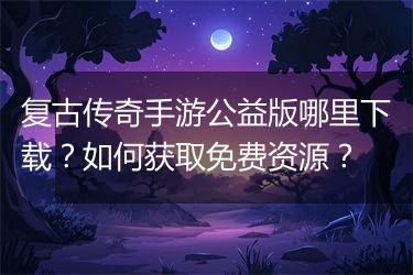 复古传奇手游公益版哪里下载？如何获取免费资源？