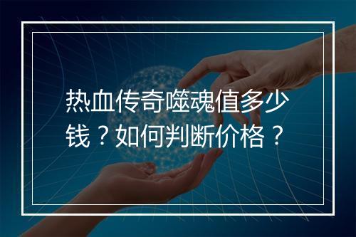 热血传奇噬魂值多少钱？如何判断价格？