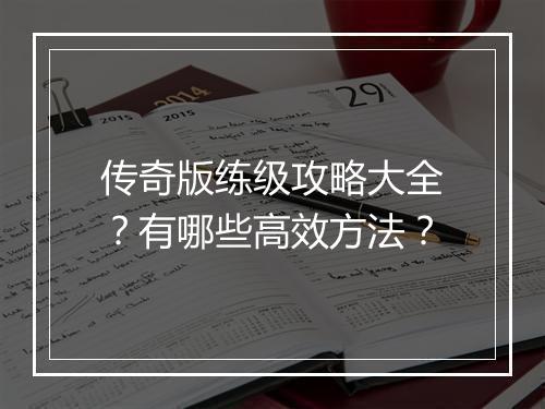 传奇版练级攻略大全？有哪些高效方法？