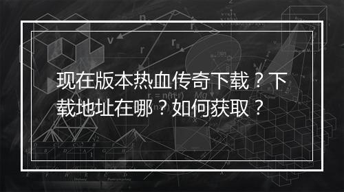 现在版本热血传奇下载？下载地址在哪？如何获取？