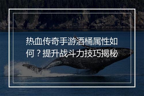 热血传奇手游酒桶属性如何？提升战斗力技巧揭秘