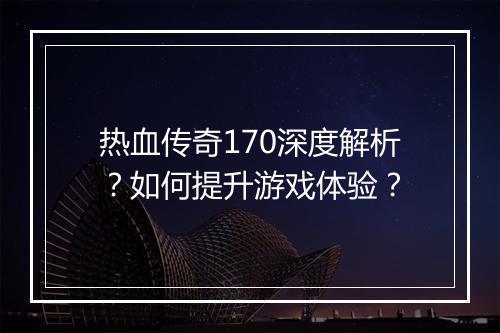 热血传奇170深度解析？如何提升游戏体验？