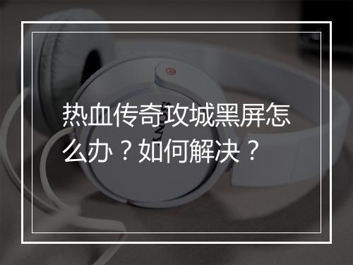 热血传奇攻城黑屏怎么办？如何解决？