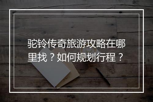 驼铃传奇旅游攻略在哪里找?如何规划行程?