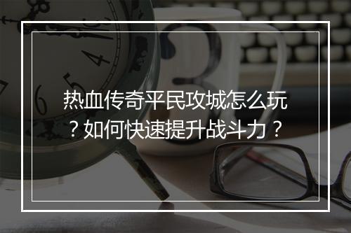 热血传奇平民攻城怎么玩？如何快速提升战斗力？