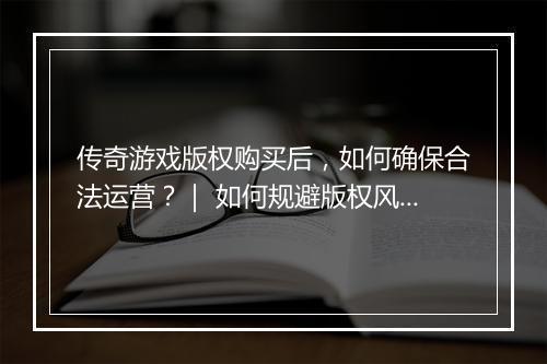 传奇游戏版权购买后，如何确保合法运营？｜ 如何规避版权风险？
