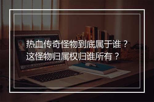 热血传奇怪物到底属于谁？这怪物归属权归谁所有？