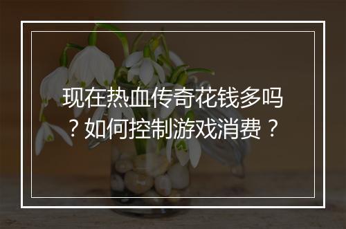 现在热血传奇花钱多吗？如何控制游戏消费？