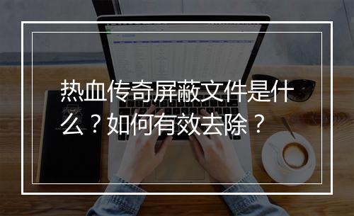 热血传奇屏蔽文件是什么？如何有效去除？