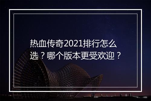 热血传奇2021排行怎么选？哪个版本更受欢迎？