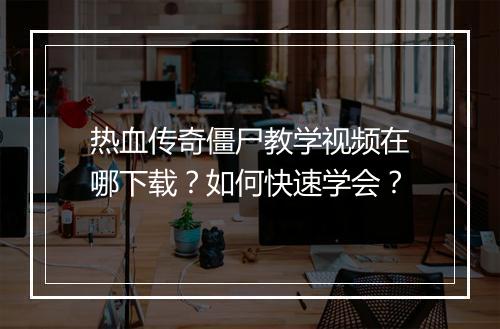 热血传奇僵尸教学视频在哪下载？如何快速学会？