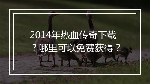 2014年热血传奇下载？哪里可以免费获得？