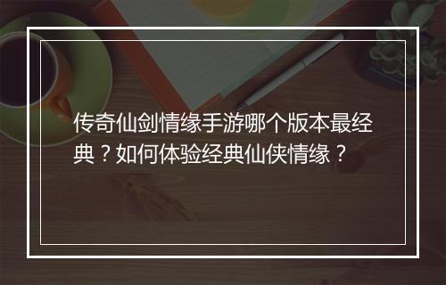 传奇仙剑情缘手游哪个版本最经典？如何体验经典仙侠情缘？