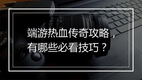 端游热血传奇攻略，有哪些必看技巧？