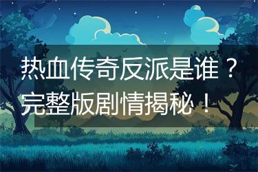 热血传奇反派是谁？完整版剧情揭秘！