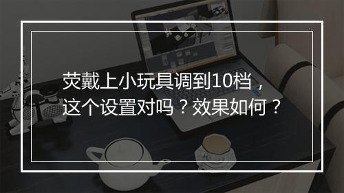 荧戴上小玩具调到10档，这个设置对吗？效果如何？