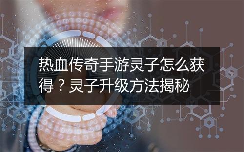 热血传奇手游灵子怎么获得？灵子升级方法揭秘