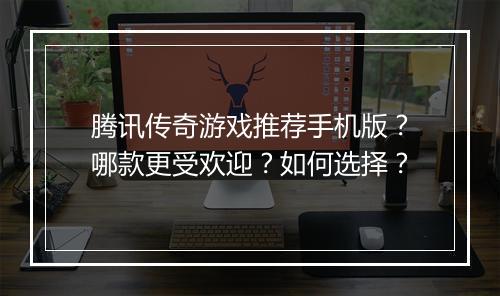腾讯传奇游戏推荐手机版？哪款更受欢迎？如何选择？