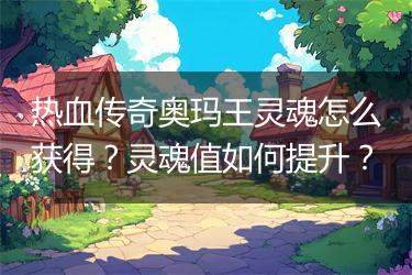 热血传奇奥玛王灵魂怎么获得？灵魂值如何提升？