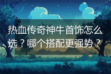 热血传奇神牛首饰怎么选？哪个搭配更强势？