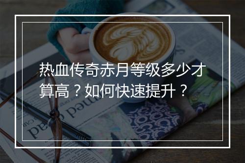 热血传奇赤月等级多少才算高？如何快速提升？