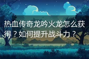 热血传奇龙吟火龙怎么获得？如何提升战斗力？