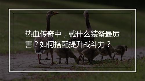 热血传奇中，戴什么装备最厉害？如何搭配提升战斗力？